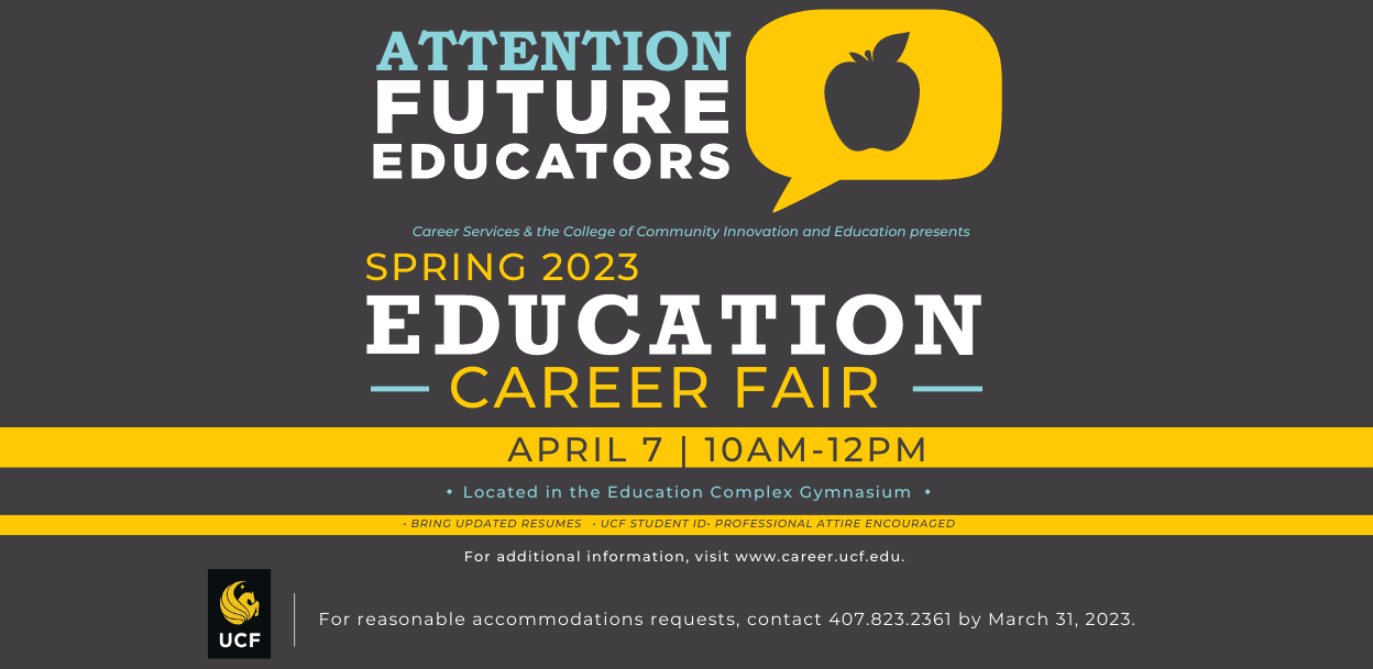 Attention Future Educators | Career Services and the College of Community Innovation and Education present | Spring 2023 Education Career Fair | April 7 10am - 12pm | Located in the Education Complex Gymnasium | Bring updated resumes, UCF Student ID, and professional attire is encouraged | For reasonable accommodations request, contact 407-823-2361 by March 31, 2023